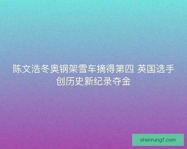 陈文浩冬奥钢架雪车摘得第四 英国选手创历史新纪录夺金