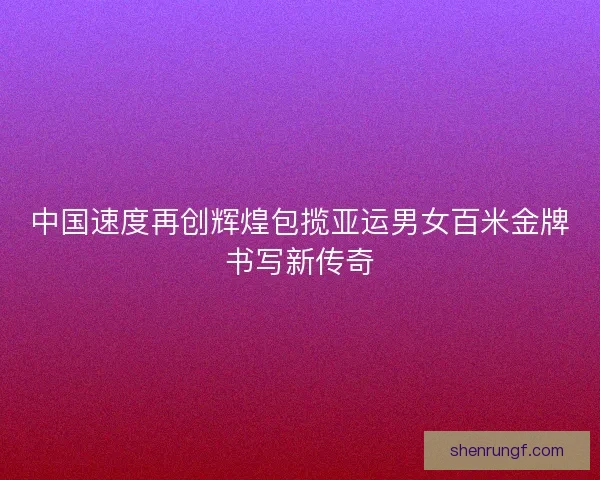 中国速度再创辉煌包揽亚运男女百米金牌书写新传奇