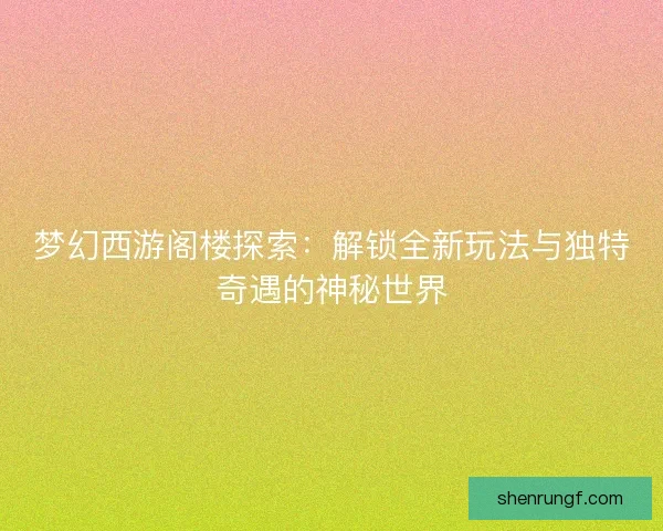 梦幻西游阁楼探索：解锁全新玩法与独特奇遇的神秘世界