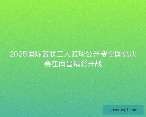 2025国际篮联三人篮球公开赛全国总决赛在南昌精彩开战