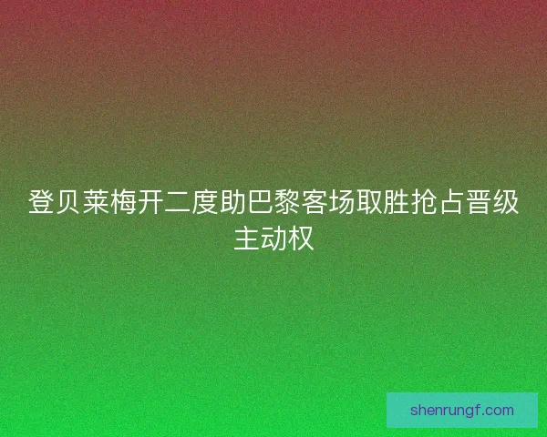 登贝莱梅开二度助巴黎客场取胜抢占晋级主动权 登贝莱梅开二度助巴黎客场取胜抢占晋级主动权