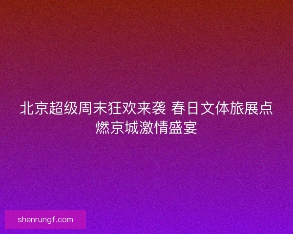北京超级周末狂欢来袭 春日文体旅展点燃京城激情盛宴 北京超级周末狂欢来袭 春日文体旅展点燃京城激情盛宴
