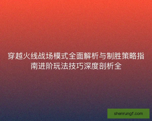 穿越火线战场模式全面解析与制胜策略指南进阶玩法技巧深度剖析全