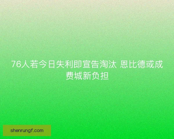 76人若今日失利即宣告淘汰 恩比德或成费城新负担