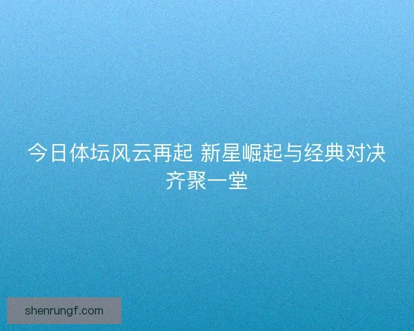 今日体坛风云再起 新星崛起与经典对决齐聚一堂