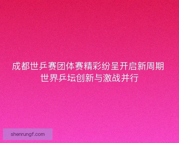成都世乒赛团体赛精彩纷呈开启新周期 世界乒坛创新与激战并行 成都世乒赛团体赛精彩纷呈开启新周期 世界乒坛创新与激战并行