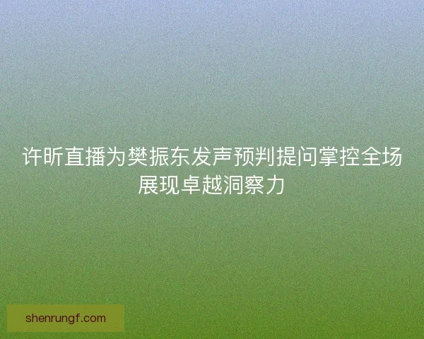 许昕直播为樊振东发声预判提问掌控全场展现卓越洞察力 许昕直播为樊振东发声预判提问掌控全场展现卓越洞察力