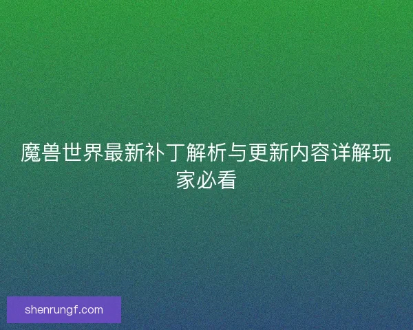 魔兽世界最新补丁解析与更新内容详解玩家必看 魔兽世界最新补丁解析与更新内容详解玩家必看