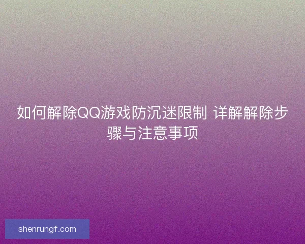 如何解除QQ游戏防沉迷限制 详解解除步骤与注意事项