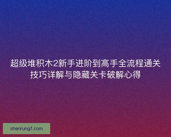 超级堆积木2新手进阶到高手全流程通关技巧详解与隐藏关卡破解心得