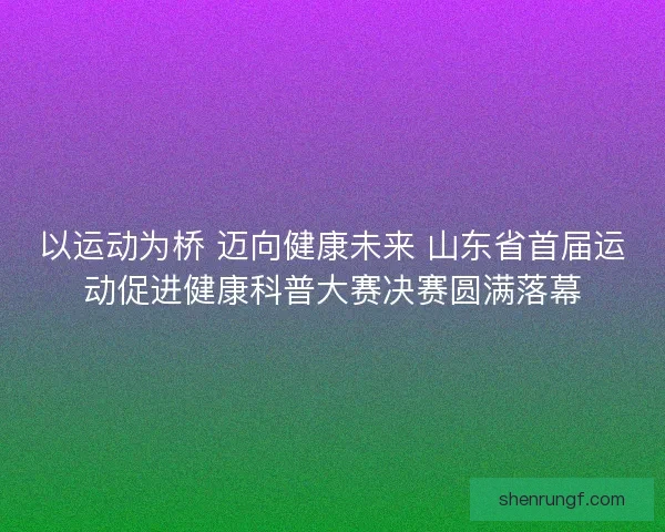 以运动为桥 迈向健康未来 山东省首届运动促进健康科普大赛决赛圆满落幕 以运动为桥 迈向健康未来 山东省首届运动促进健康科普大赛决赛圆满落幕