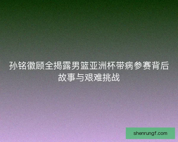 孙铭徽顾全揭露男篮亚洲杯带病参赛背后故事与艰难挑战 孙铭徽顾全揭露男篮亚洲杯带病参赛背后故事与艰难挑战