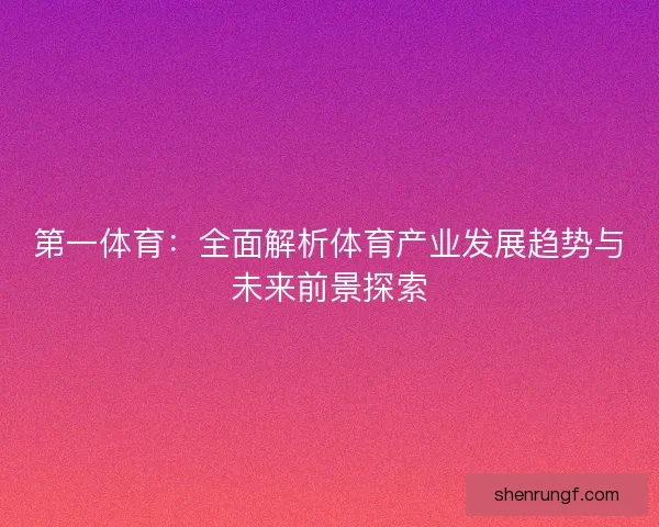 第一体育:全面解析体育产业发展趋势与未来前景探索 第一体育:全面解析体育产业发展趋势与未来前景探索