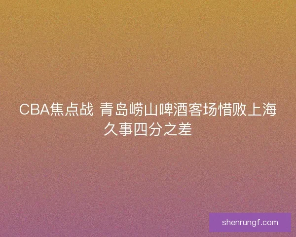 CBA焦点战 青岛崂山啤酒客场惜败上海久事四分之差 CBA焦点战 青岛崂山啤酒客场惜败上海久事四分之差