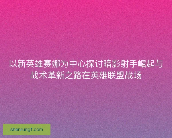 以新英雄赛娜为中心探讨暗影射手崛起与战术革新之路在英雄联盟战场 以新英雄赛娜为中心探讨暗影射手崛起与战术革新之路在英雄联盟战场