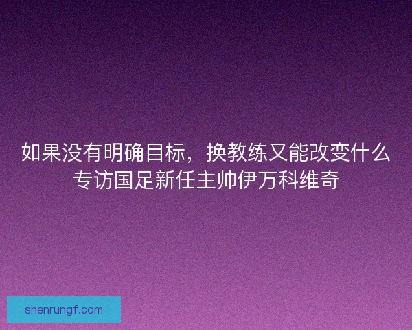 如果没有明确目标,换教练又能改变什么专访国足新任主帅伊万科维奇 如果没有明确目标,换教练又能改变什么专访国足新任主帅伊万科维奇