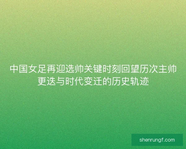 中国女足再迎选帅关键时刻回望历次主帅更迭与时代变迁的历史轨迹 中国女足再迎选帅关键时刻回望历次主帅更迭与时代变迁的历史轨迹