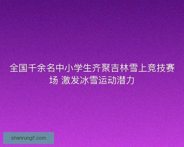 全国千余名中小学生齐聚吉林雪上竞技赛场 激发冰雪运动潜力 全国千余名中小学生齐聚吉林雪上竞技赛场 激发冰雪运动潜力