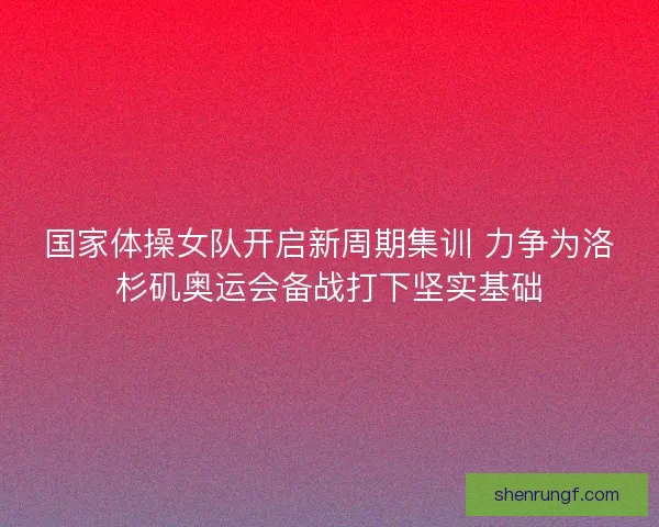 国家体操女队开启新周期集训 力争为洛杉矶奥运会备战打下坚实基础