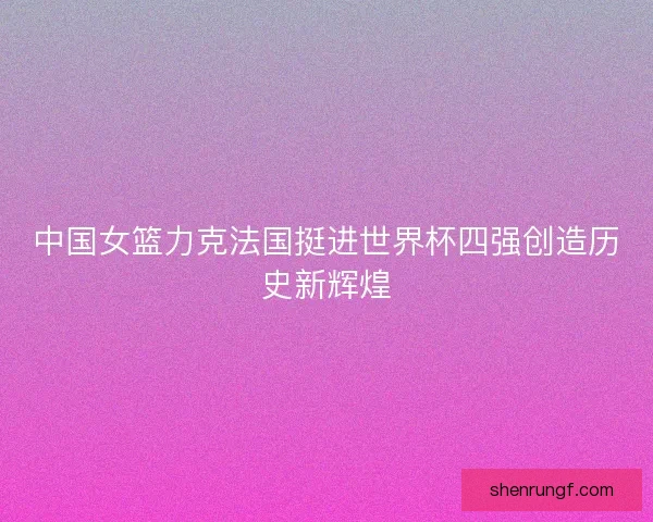 中国女篮力克法国挺进世界杯四强创造历史新辉煌 中国女篮力克法国挺进世界杯四强创造历史新辉煌