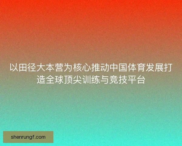 以田径大本营为核心推动中国体育发展打造全球顶尖训练与竞技平台 以田径大本营为核心推动中国体育发展打造全球顶尖训练与竞技平台